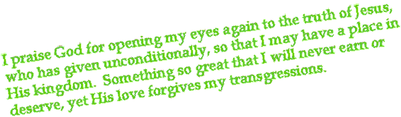 I praise God for opening my eyes again to the truth of Jesus, who has given unconditionally, so that I may  have a place in His kingdom.  Something so great that I will never earn or deserve, yet His love forgives my transgressions.  by Jason Bell